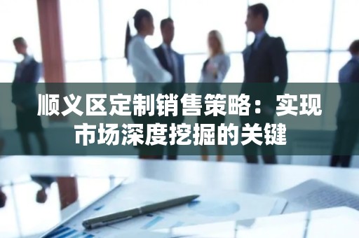 顺义区定制销售策略：实现市场深度挖掘的关键