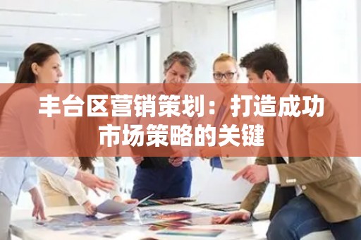 丰台区营销策划：打造成功市场策略的关键