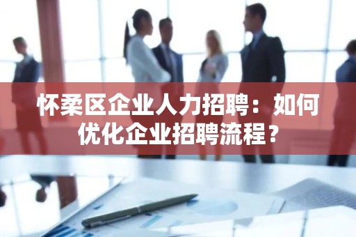 怀柔区企业人力招聘：如何优化企业招聘流程？