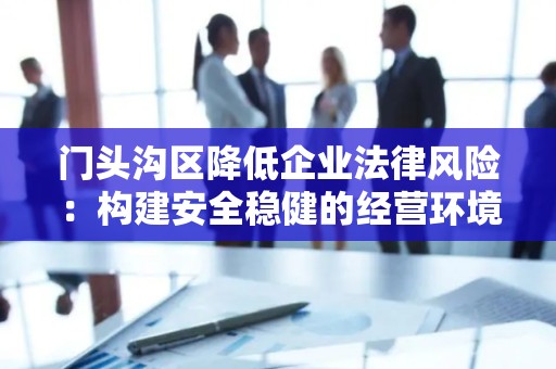 门头沟区降低企业法律风险：构建安全稳健的经营环境
