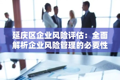 延庆区企业风险评估：全面解析企业风险管理的必要性
