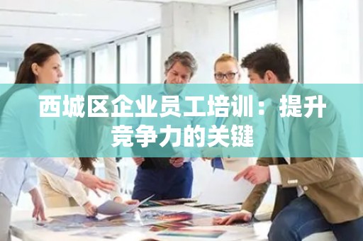 西城区企业员工培训：提升竞争力的关键