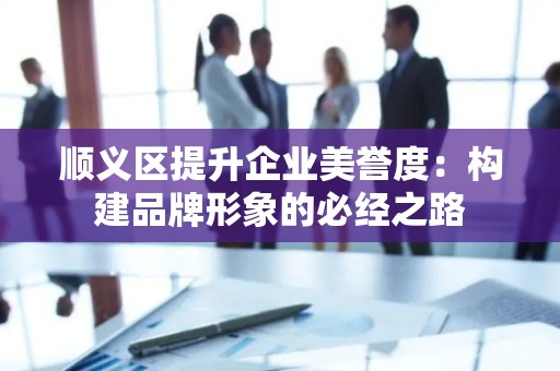 顺义区提升企业美誉度：构建品牌形象的必经之路