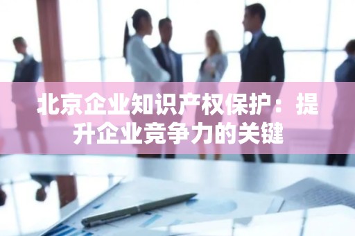 北京企业知识产权保护：提升企业竞争力的关键