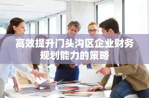 高效提升门头沟区企业财务规划能力的策略