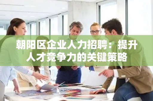 朝阳区企业人力招聘：提升人才竞争力的关键策略