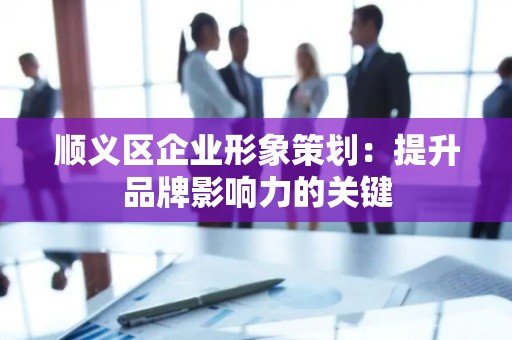 顺义区企业形象策划：提升品牌影响力的关键