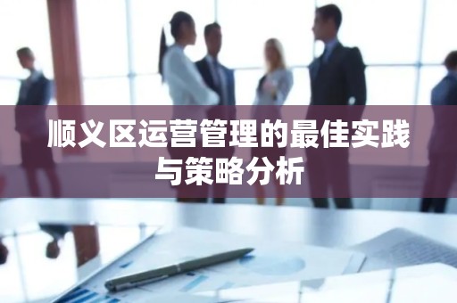 顺义区运营管理的最佳实践与策略分析