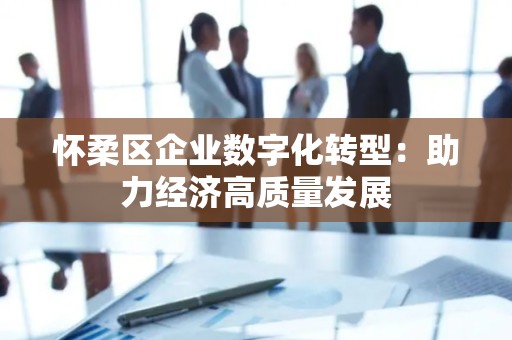 怀柔区企业数字化转型：助力经济高质量发展