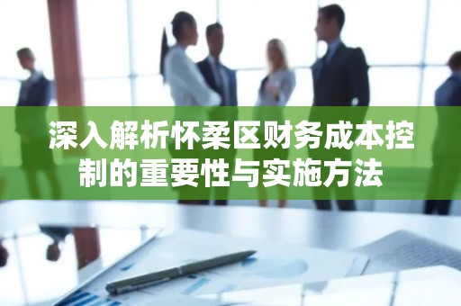 深入解析怀柔区财务成本控制的重要性与实施方法