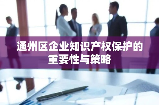 通州区企业知识产权保护的重要性与策略