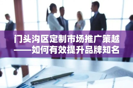门头沟区定制市场推广策越——如何有效提升品牌知名度