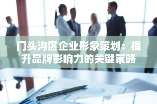门头沟区企业形象策划：提升品牌影响力的关键策略