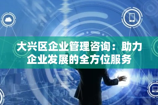 大兴区企业管理咨询：助力企业发展的全方位服务