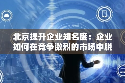 北京提升企业知名度：企业如何在竞争激烈的市场中脱颖而出