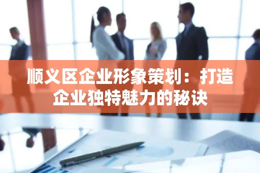顺义区企业形象策划：打造企业独特魅力的秘诀