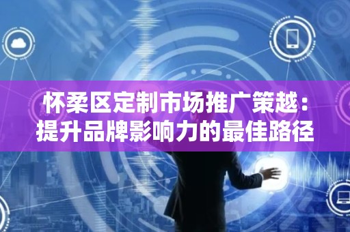 怀柔区定制市场推广策越：提升品牌影响力的最佳路径