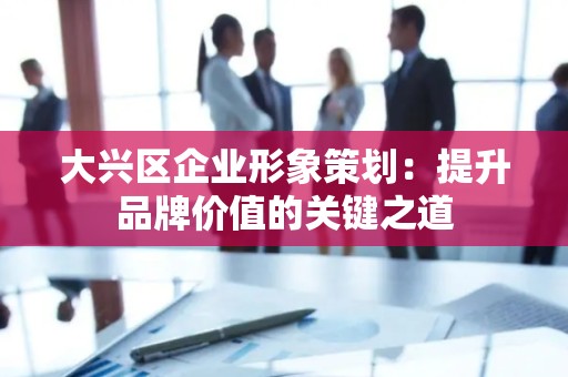 大兴区企业形象策划：提升品牌价值的关键之道
