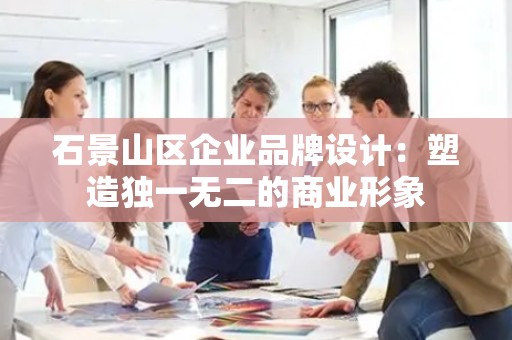 石景山区企业品牌设计：塑造独一无二的商业形象