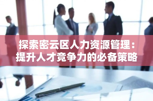 探索密云区人力资源管理：提升人才竞争力的必备策略