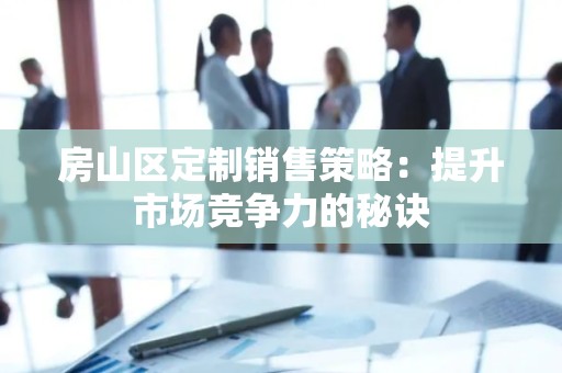 房山区定制销售策略：提升市场竞争力的秘诀