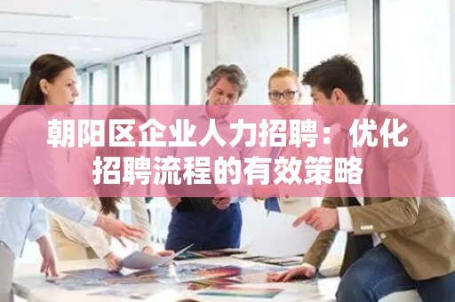 朝阳区企业人力招聘：优化招聘流程的有效策略