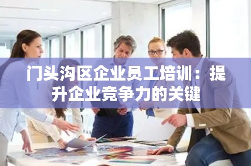 门头沟区企业员工培训：提升企业竞争力的关键