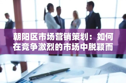 朝阳区市场营销策划：如何在竞争激烈的市场中脱颖而出