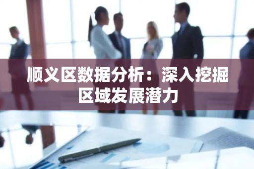 顺义区数据分析：深入挖掘区域发展潜力