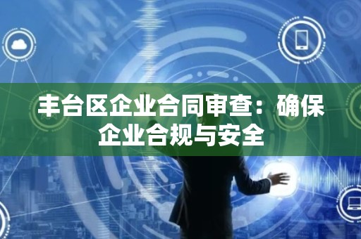 丰台区企业合同审查：确保企业合规与安全