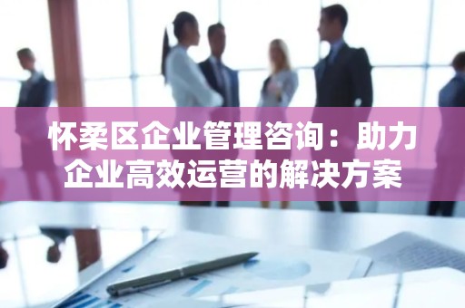 怀柔区企业管理咨询：助力企业高效运营的解决方案