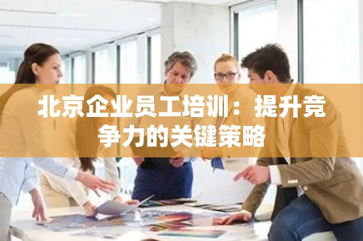 北京企业员工培训：提升竞争力的关键策略