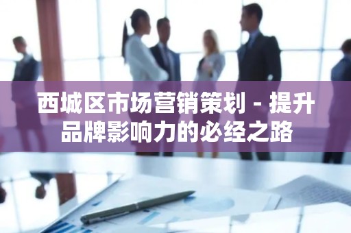 西城区市场营销策划 - 提升品牌影响力的必经之路