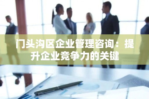 门头沟区企业管理咨询：提升企业竞争力的关键
