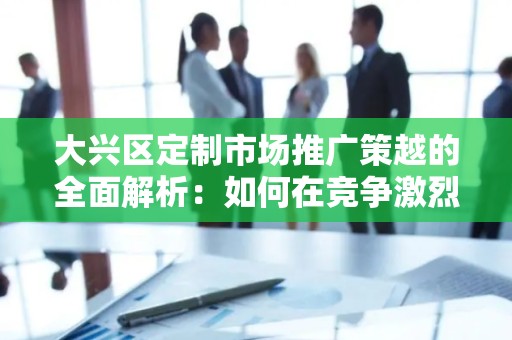 大兴区定制市场推广策越的全面解析：如何在竞争激烈的市场中脱颖而出？