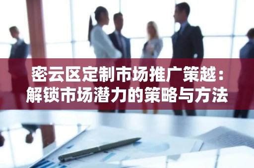 密云区定制市场推广策越：解锁市场潜力的策略与方法