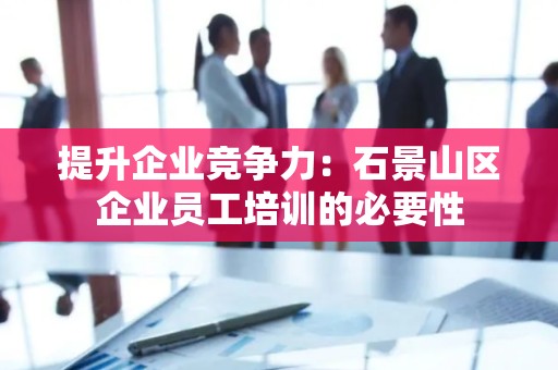 提升企业竞争力：石景山区企业员工培训的必要性