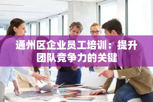 通州区企业员工培训：提升团队竞争力的关键