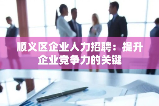 顺义区企业人力招聘：提升企业竞争力的关键