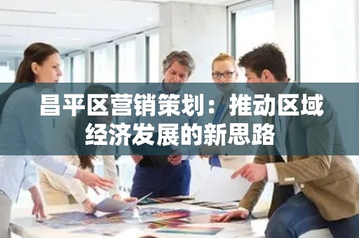 昌平区营销策划：推动区域经济发展的新思路