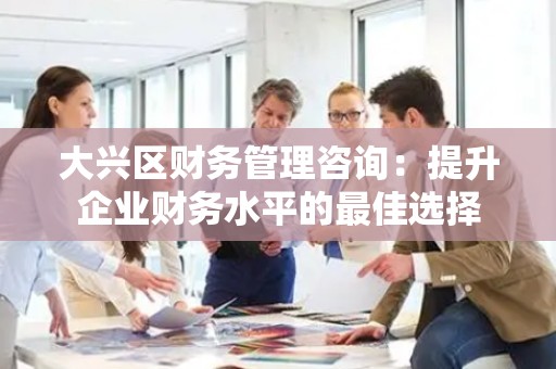 大兴区财务管理咨询：提升企业财务水平的最佳选择