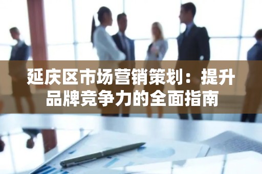 延庆区市场营销策划：提升品牌竞争力的全面指南