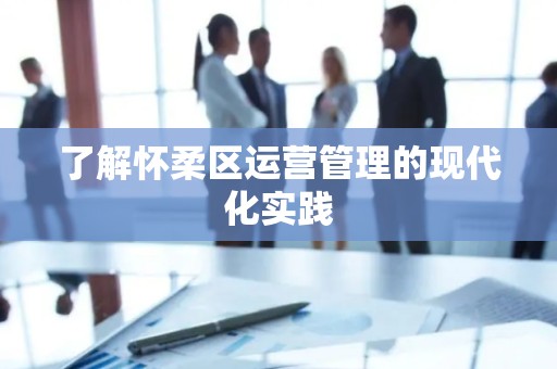 了解怀柔区运营管理的现代化实践