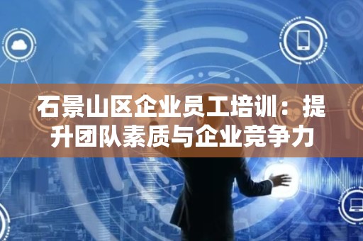 石景山区企业员工培训：提升团队素质与企业竞争力