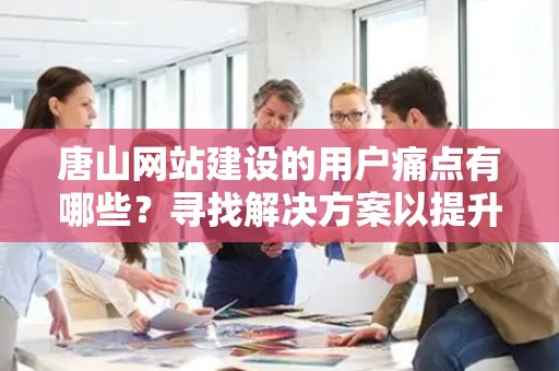 唐山网站建设的用户痛点有哪些？寻找解决方案以提升用户体验