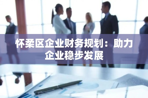 怀柔区企业财务规划：助力企业稳步发展