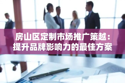 房山区定制市场推广策越：提升品牌影响力的最佳方案