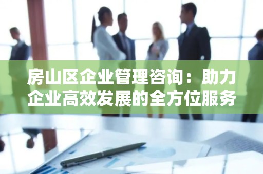 房山区企业管理咨询：助力企业高效发展的全方位服务