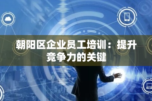 朝阳区企业员工培训：提升竞争力的关键
