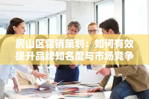 房山区营销策划：如何有效提升品牌知名度与市场竞争力
